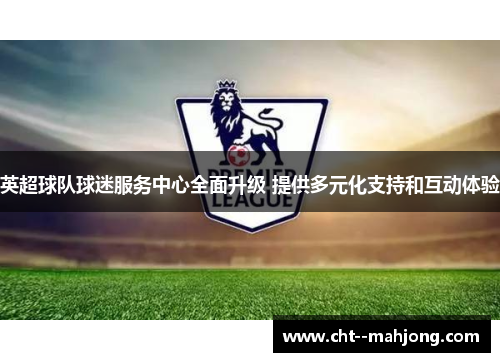 英超球队球迷服务中心全面升级 提供多元化支持和互动体验