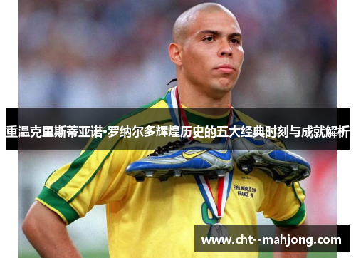 重温克里斯蒂亚诺·罗纳尔多辉煌历史的五大经典时刻与成就解析