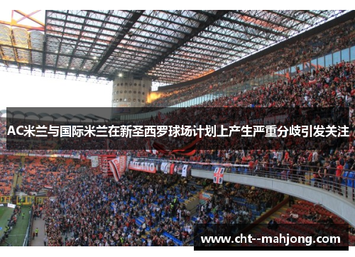 AC米兰与国际米兰在新圣西罗球场计划上产生严重分歧引发关注