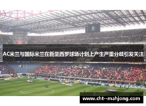 AC米兰与国际米兰在新圣西罗球场计划上产生严重分歧引发关注